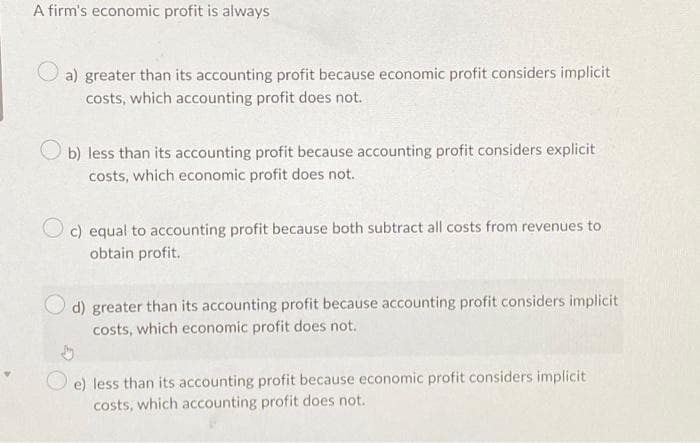 A firm's economic profit is always
a) greater than its accounting profit because economic profit considers implicit
costs, which accounting profit does not.
Ob) less than its accounting profit because accounting profit considers explicit
costs, which economic profit does not.
Oc) equal to accounting profit because both subtract all costs from revenues to
obtain profit.
d) greater than its accounting profit because accounting profit considers implicit
costs, which economic profit does not.
e) less than its accounting profit because economic profit considers implicit
costs, which accounting profit does not.