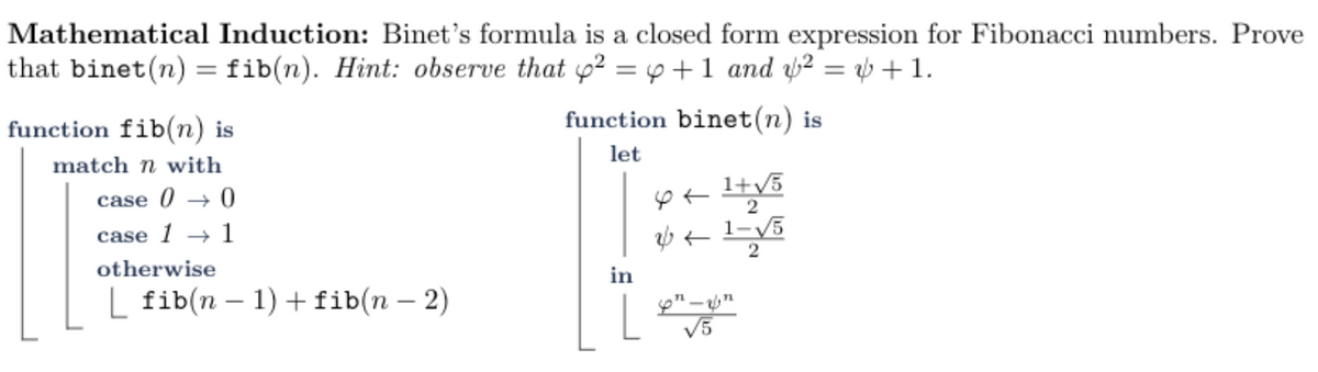 Mathematical Induction: Binet's formula is a closed form expression for Fibonacci numbers. Prove
that binet(n) =fib(n). Hint: observe that p? = p +1 and ² = b + 1.
function fib(n) is
function binet(n) is
match n with
let
case 0 → 0
2
case 1
1
otherwise
in
L fib(n – 1) + fib(n – 2)
V5
