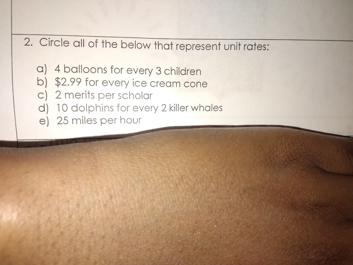 2. Circle all of the below that represent unit rates:
a) 4 balloons for every 3 children
b) $2.99 for every ice cream cone
c) 2 merits per scholar
d) 10 dolphins for every 2 killer whales
e) 25 miles per hour
