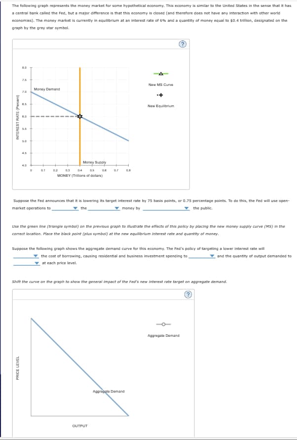 The following graph represents the money market for some hypothetical economy. This economy is similar to the United States in the sense that it has
a central bank called the Fed, but a major difference is that this economy is closed (and therefore does not have any interaction with other world
economies). The money market is currently in equilibrium at an interest rate of 6% and a quantity of money equal to $0.4 trillion, designated on the
graph by the grey star symbol.
INTEREST RATE (Percent)
15
7.0
8.5
2
5.0
45
New MS Curve
Money Demand
4.0
9.1
0.2
Money Supply
0.7
0.8
03
04 0.5
MONEY (Trilions of dollars)
New Equilibrium
Suppose the Fed announces that it is lowering its target interest rate by 75 basis points, or 0.75 percentage points. To do this, the Fed will use open-
market operations to
money by
▼the public.
the
Use the green line (triangle symbol) on the previous graph to illustrate the effects of this policy by placing the new money supply curve (MS) in the
correct location. Place the black point (plus symbol) at the new equilibrium interest rate and quantity of money.
Suppose the following graph shows the aggregate demand curve for this economy. The Fed's policy of targeting a lower interest rate will
the cost of borrowing, causing residential and business investment spending to
at each price level.
and the quantity of output demanded to
Shift the curve on the graph to show the general impact of the Fed's new interest rate target on aggregate demand.
PRICE LEVEL
OUTPUT
Aggregate Demand
Aggregate Demand