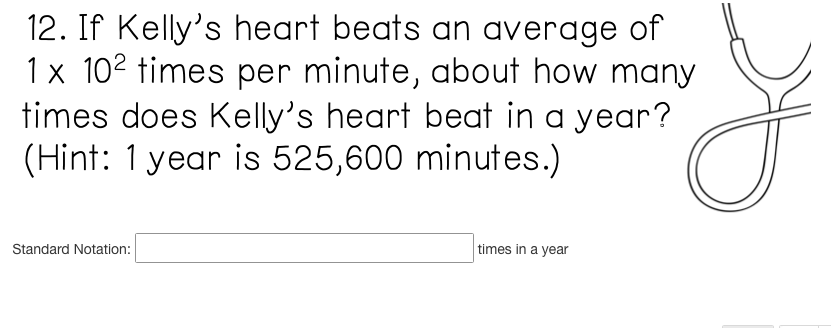 12. If Kelly's heart beats an average of
1 x 102 times per minute, about how many
times does Kelly's heart beat in a year?
(Hint: 1 year is 525,600 minutes.)
Standard Notation:
times in a year
