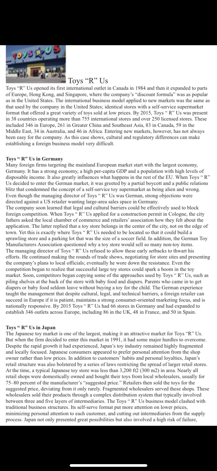 | Toys "R" Us
Toys "R" Us opened its first international outlet in Canada in 1984 and then it expanded to parts
of Europe, Hong Kong, and Singapore, where the company's "discount formula" was as popular
as in the United States. The international business model applied to new markets was the same as
that used by the company in the United States; identical stores with a self-service supermarket
format that offered a great variety of toys sold at low prices. By 2015, Toys “ R" Us was present
in 38 countries operating more than 755 international stores and over 250 licensed stores. These
included 346 in Europe, 261 in Greater China and Southeast Asia, 83 in Canada, 59 in the
Middle East, 34 in Australia, and 46 in Africa. Entering new markets, however, has not always
been easy for the company. As this case shows, cultural and regulatory differences can make
establishing a foreign business model very difficult.
Toys " R" Us in Germany
Many foreign firms targeting the mainland European market start with the largest economy,
Germany. It has a strong economy, a high per-capita GDP and a population with high levels of
disposable income. It also greatly influences what happens in the rest of the EU. When Toys "R"
Us decided to enter the German market, it was greeted by a partial boycott and a public relations
blitz that condemned the concept of a self-service toy supermarket as being alien and wrong.
Even though the managing director of Toys " R" Us was German, strong objections were
directed against a US retailer wanting large-area sales space in Germany.
The company soon learned that legal and cultural barriers could be effectively used to block
foreign competition. When Toys " R" Us applied for a construction permit in Cologne, the city
fathers asked the local chamber of commerce and retailers' association how they felt about the
application. The latter replied that a toy store belongs in the center of the city, not on the edge of
town. Yet this is exactly where Toys “ R" Us needed to be located so that it could build a
sprawling store and a parking lot that was the size of a soccer field. In addition, the German Toy
Manufacturers Association questioned why a toy store would sell so many non-toy items.
The managing director of Toys " R" Us refused to allow these early setbacks to thwart his
efforts. He continued making the rounds of trade shows, negotiating for store sites and presenting
the company's plans to local officials; eventually he wore down the resistance. Even the
competition began to realize that successful large toy stores could spark a boom in the toy
market. Soon, competitors began copying some of the approaches used by Toys " R" Us, such as
piling shelves at the back of the store with baby food and diapers. Parents who came in to get
diapers or baby food seldom leave without buying a toy for the child. The German experience
taught the management that despite cultural, legal, and technical barriers, a foreign retailer can
succeed in Europe if it is patient, maintains a strong consumer-oriented marketing focus, and is
nationally responsive. By 2015 Toys “ R" Us had 66 stores in Germany and had expanded to
establish 346 outlets across Europe, including 86 in the UK, 48 in France, and 50 in Spain.
Toys " R" Us in Japan
The Japanese toy market is one of the largest, making it an attractive market for Toys “R" Us.
But when the firm decided to enter this market in 1991, it had some major hurdles to overcome.
Despite the rapid growth it had experienced, Japan's toy industry remained highly fragmented
and locally focused. Japanese consumers appeared to prefer personal attention from the shop
owner rather than low prices. In addition to customers' habits and personal loyalties, Japan's
retail structure was also bolstered by a series of laws restricting the spread of larger retail stores.
At the time, a typical Japanese toy store was less than 3,200 ft2 (300 m2) in area. Nearly all
retail shops were domestically owned and bought their toys from local wholesalers, usually for
75-80 percent of the manufacturer's "suggested price." Retailers then sold the toys for the
suggested price, deviating from it only rarely. Fragmented wholesalers served these shops. These
wholesalers sold their products through a complex distribution system that typically involved
between three and five layers of intermediaries. The Toys "R" Us business model clashed with
traditional business structures. Its self-serve format put more attention on lower prices,
minimizing personal attention to each customer, and cutting out intermediaries from the supply
process. Japan not only presented great possibilities but also involved a high risk of failure,
