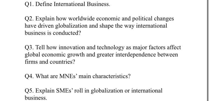 Q1. Define International Business.
Q2. Explain how worldwide economic and political changes
have driven globalization and shape the way international
business is conducted?
Q3. Tell how innovation and technology as major factors affect
global economic growth and greater interdependence between
firms and countries?
Q4. What are MNES' main characteristics?
Q5. Explain SMES' roll in globalization or international
business.
