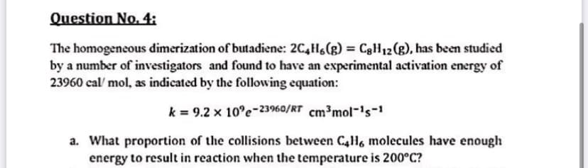 Question No. 4:
The homogeneous dimerization of butadiene: 2C,H(g) = C3H12(g), has been studied
by a number of investigators and found to have an experimental activation energy of
23960 cal/ mol, as indicated by the following equation:
k = 9.2 x 10°e-23960/RT cm³mol-'s-
a. What proportion of the collisions between C4H, molecules have enough
energy to result in reaction when the temperature is 200°C?
