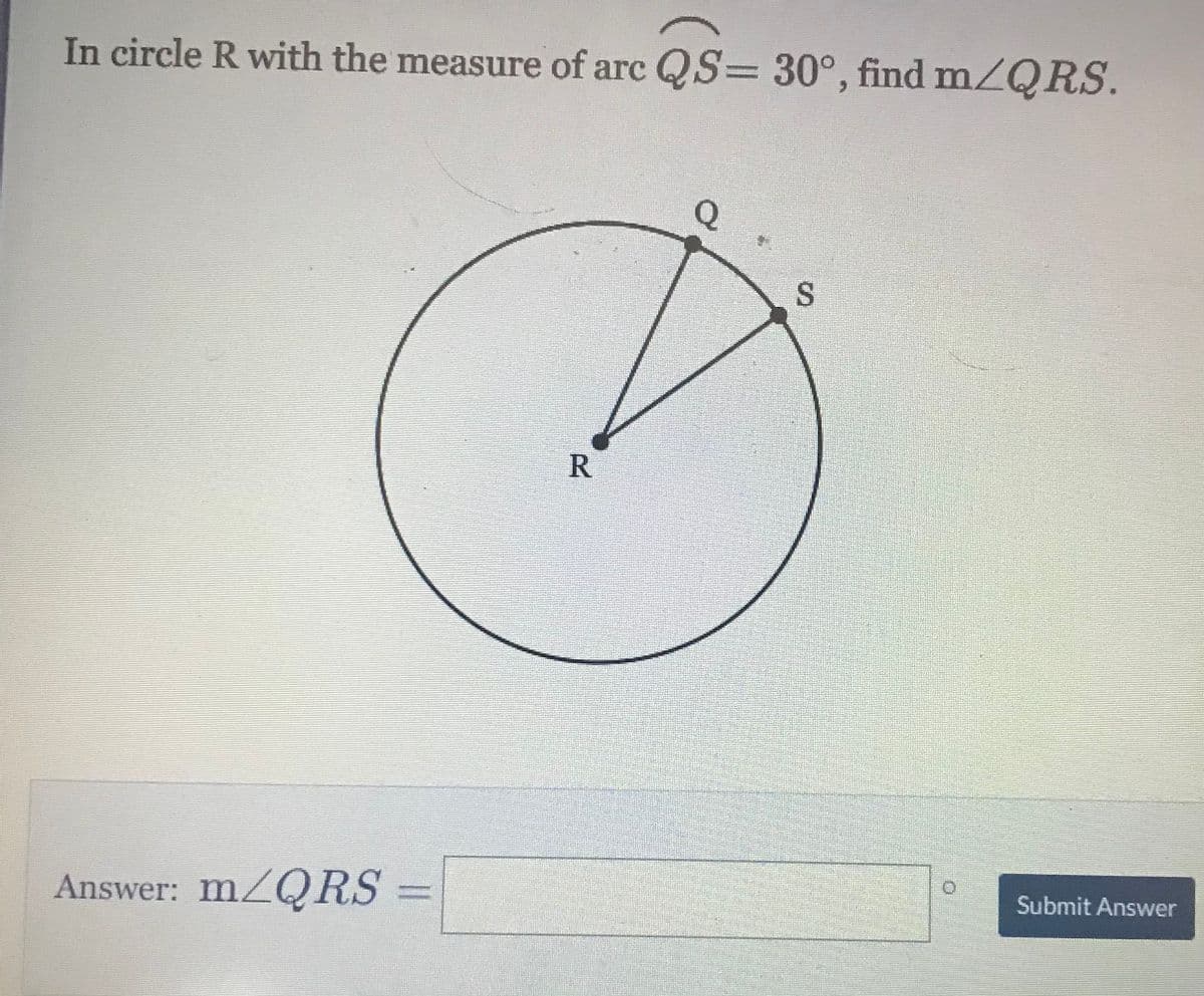 In circle R with the measure of arc QS= 30°, find m/QRS.
Q
S
R.
Submit Answer
Answer: MZQRS
