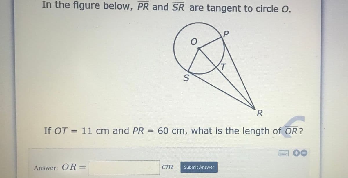 In the figure below, PR and SR are tangent to circle O.
T.
If OT = 11 cm and PR = 60 cm, what is the length of OR?
Answer: OR =
ст
Submit Answer
