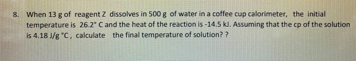 8. When 13 g of reagent Z dissolves in 500 g of water in a coffee cup calorimeter, the initial
temperature is 26.2° C and the heat of the reaction is -14.5 kl. Assuming that the cp of the solution
is 4.18 J/g °C, calculate the final temperature of solution? ?
