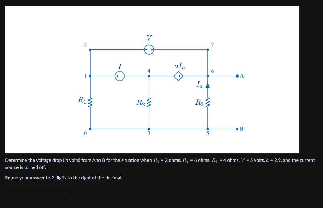 2
V
1
R₁
w
I
R2
4
www
ala
Ia
R3
3
7
6
A
B
5
Determine the voltage drop (in volts) from A to B for the situation when R₁ = 2 ohms, R₂ = 6 ohms, R3 = 4 ohms, V = 5 volts, a = 2.9, and the current
source is turned off.
Round your answer to 2 digits to the right of the decimal.