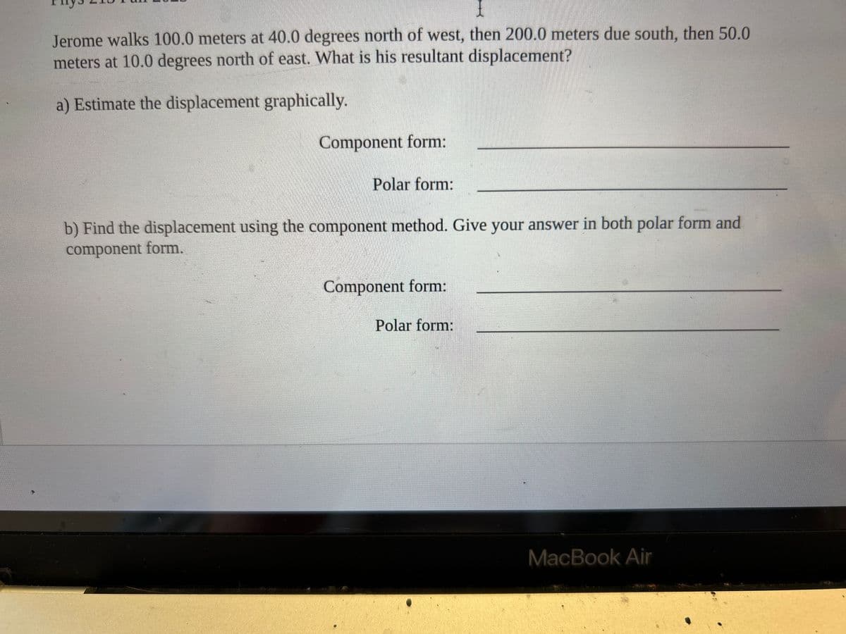 I
Jerome walks 100.0 meters at 40.0 degrees north of west, then 200.0 meters due south, then 50.0
meters at 10.0 degrees north of east. What is his resultant displacement?
a) Estimate the displacement graphically.
Component form:
Polar form:
b) Find the displacement using the component method. Give your answer in both polar form and
component form.
Component form:
Polar form:
MacBook Air