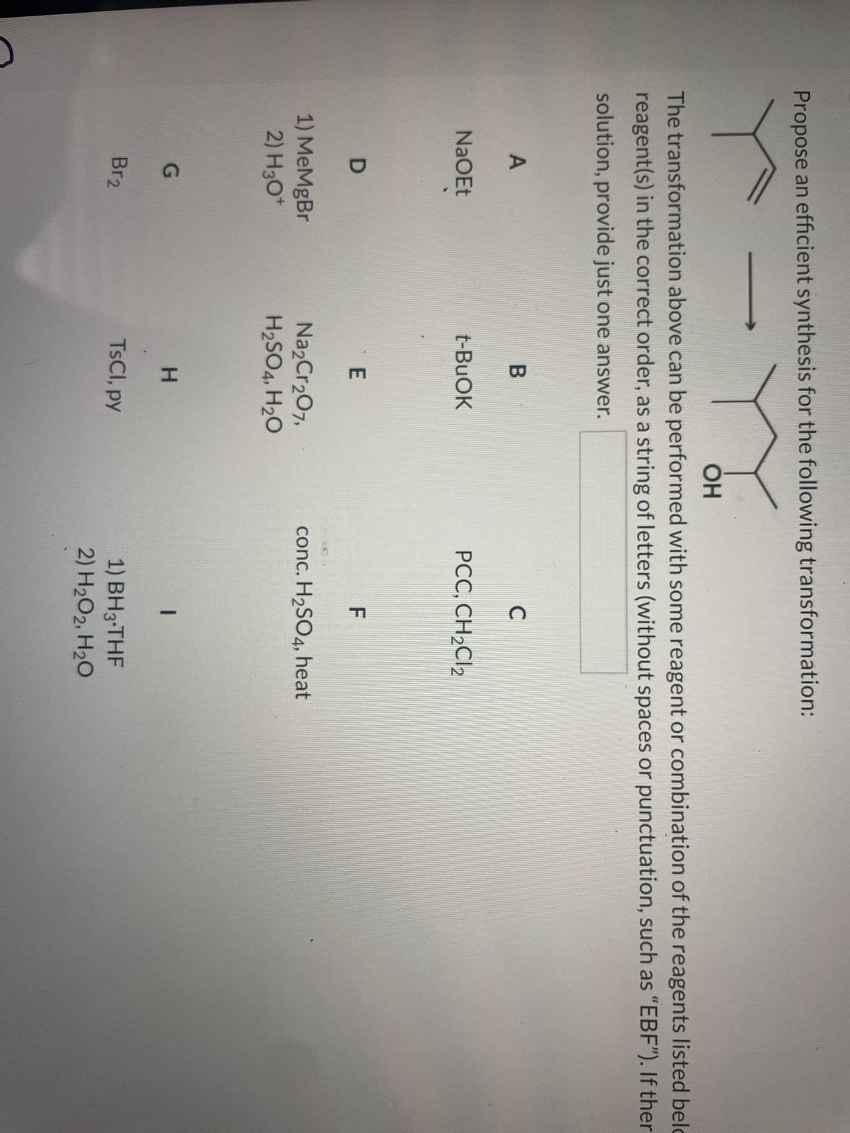 Propose an efficient synthesis for the following transformation:
OH
The transformation above can be performed with some reagent or combination of the reagents listed belo
reagent(s) in the correct order, as a string of letters (without spaces or punctuation, such as "EBF"). If ther
solution, provide just one answer.
A
NaOEt
D
1) MeMgBr
2) H3O+
G
Br2
B
t-BuOK
E
Na₂Cr₂O7,
H₂SO4, H₂O
H
TsCl, py
C
PCC, CH₂Cl2
F
conc. H₂SO4, heat
|
1) BH3-THF
2) H₂O2, H₂O