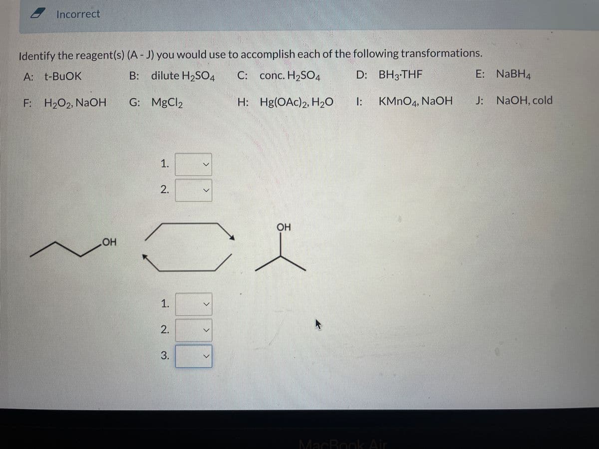 Incorrect
Identify the reagent(s) (A - J) you would use to accomplish each of the following transformations.
A: t-BuOK
B: dilute H₂SO4 C: conc. H₂SO4
D: BH3-THF
G: MgCl₂
H:
Hg(OAc)2, H₂O
1: KMnO4, NaOH
F: H₂O₂, NaOH
OH
1.
2.
1.
वं
3.
>
>
>
>
OH
MacBook Air
E:
NaBH4
J: NaOH, cold