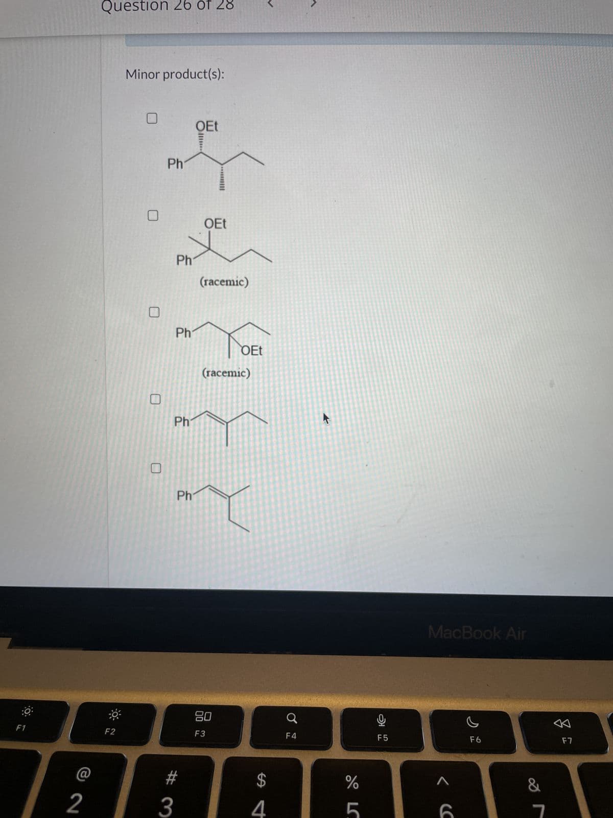 O
F1
@ 2
Question 26 of 28
F2
Minor product(s):
Ph
Ph
Ph
Ph
Ph
# 3
OEt
OEt
(racemic)
OEt
(racemic)
80
F3
$
4
F4
%
LC
5
F5
MacBook Air
< (
F6
&
7
F7