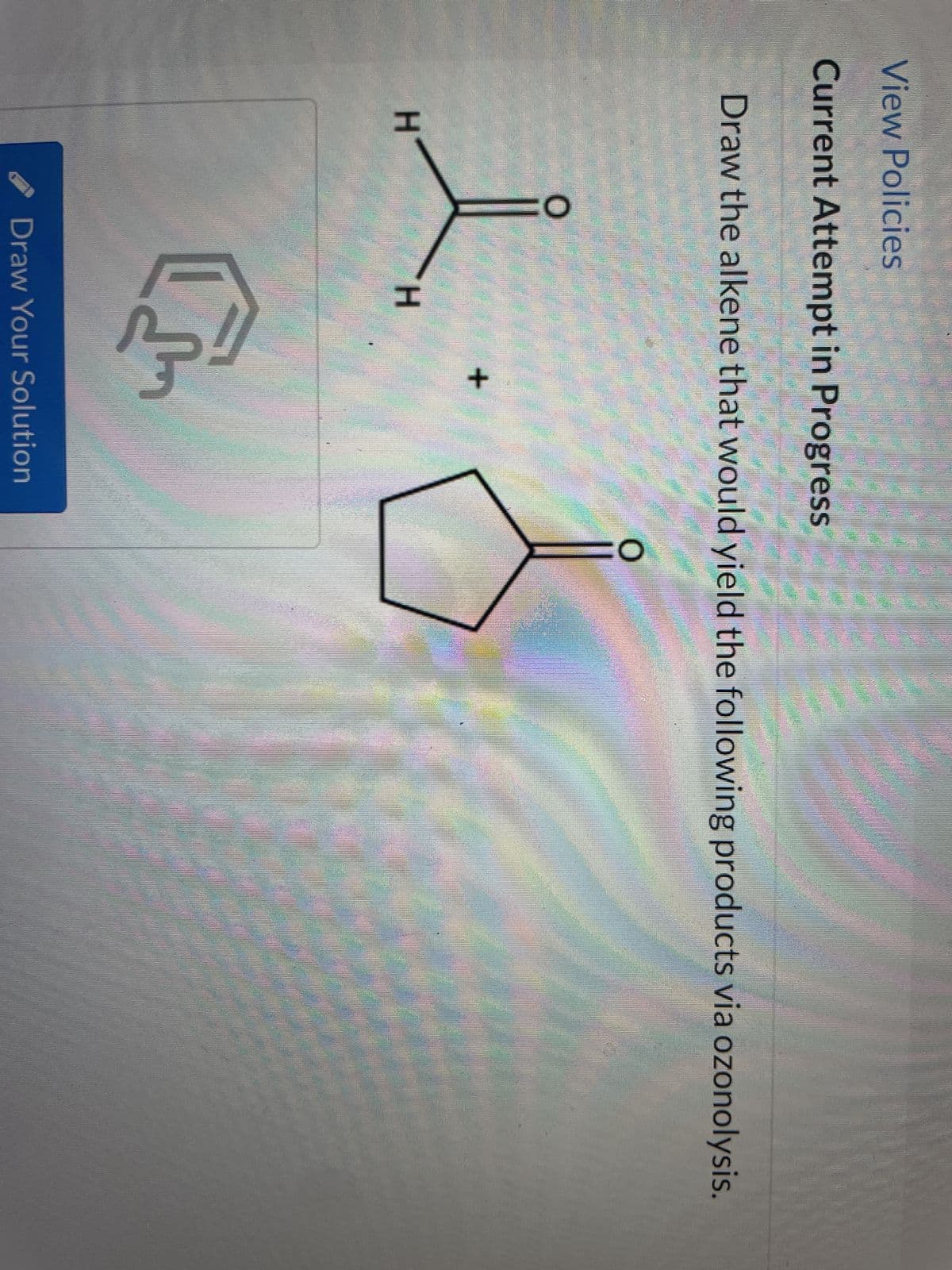 View Policies
Current Attempt in Progress
Draw the alkene that would yield the following products via ozonolysis.
O
l
H
H
+
C
Draw Your Solution
O