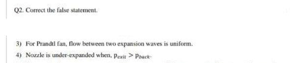 Q2. Correct the false statement.
3) For Prandtl fan, low between two expansion waves is uniform.
4) Nozzle is under-expanded when, pexit > Pback-
