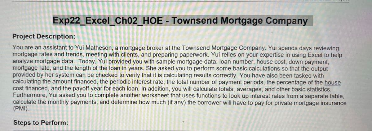 Exp22_Excel_Ch02_HOE - Townsend Mortgage Company
Project Description:
You are an assistant to Yui Matheson, a mortgage broker at the Townsend Mortgage Company. Yui spends days reviewing
mortgage rates and trends, meeting with clients, and preparing paperwork. Yui relies on your expertise in using Excel to help
analyze mortgage data. Today, Yui provided you with sample mortgage data: loan number, house cost, down payment,
mortgage rate, and the length of the loan in years. She asked you to perform some basic calculations so that the output
provided by her system can be checked to verify that it is calculating results correctly. You have also been tasked with
calculating the amount financed, the periodic interest rate, the total number of payment periods, the percentage of the house
cost financed, and the payoff year for each loan. In addition, you will calculate totals, averages, and other basic statistics.
Furthermore, Yui asked you to complete another worksheet that uses functions to look up interest rates from a separate table,
calculate the monthly payments, and determine how much (if any) the borrower will have to pay for private mortgage insurance
(PMI).
Steps to Perform: