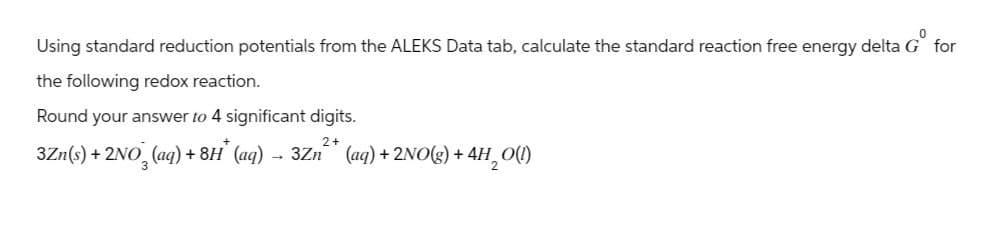 Using standard reduction potentials from the ALEKS Data tab, calculate the standard reaction free energy delta G for
the following redox reaction.
Round your answer to 4 significant digits.
3Zn(s) + 2NO3(aq) +8H* (aq) → 3Zn²* (aq) + 2NO(g) + 4H₂O(!)