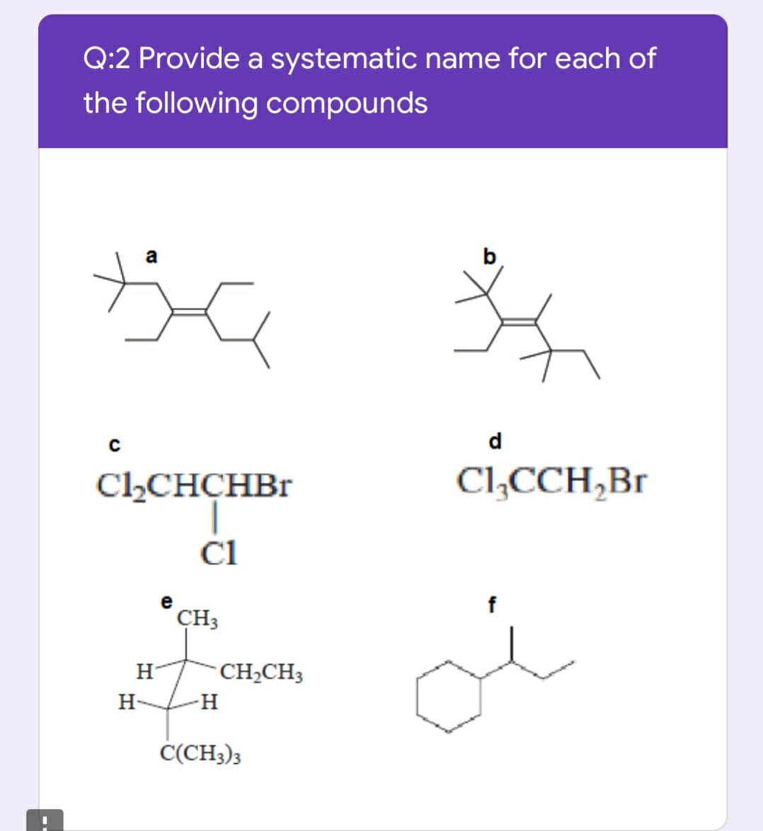 Q:2 Provide a systematic name for each of
the following compounds
a
с
d
ClLCHCHBr
Cl,CCH,Br
Cl
e
f
CH3
H-
CH,CH3
H-
-H
Č(CH3)3
