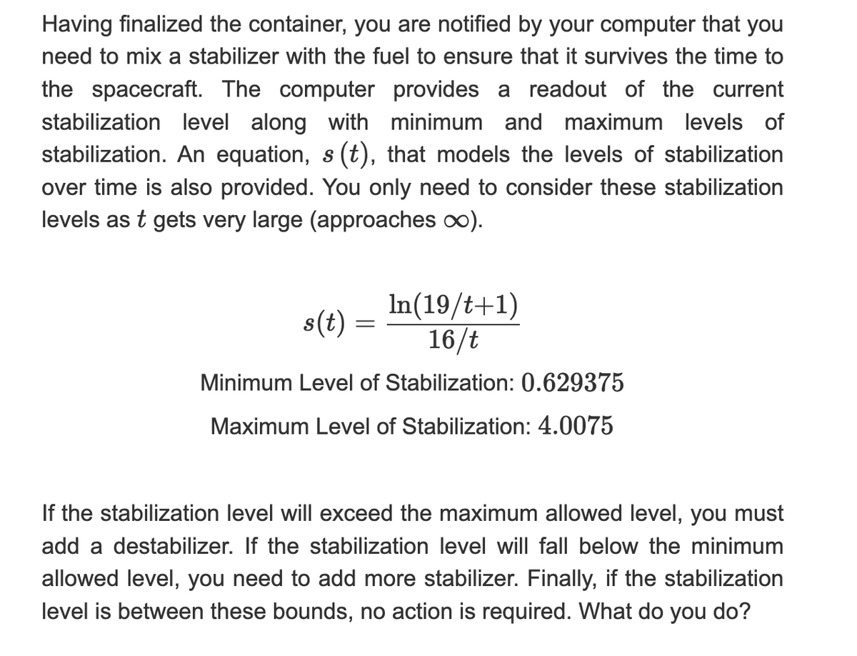 Having finalized the container, you are notified by your computer that you
need to mix a stabilizer with the fuel to ensure that it survives the time to
the spacecraft. The computer provides a readout of the current
stabilization level along with minimum and maximum levels of
stabilization. An equation, s(t), that models the levels of stabilization
over time is also provided. You only need to consider these stabilization
levels as t gets very large (approaches ∞).
s(t)
=
In(19/t+1)
16/t
Minimum Level of Stabilization: 0.629375
Maximum Level of Stabilization: 4.0075
If the stabilization level will exceed the maximum allowed level, you must
add a destabilizer. If the stabilization level will fall below the minimum
allowed level, you need to add more stabilizer. Finally, if the stabilization
level is between these bounds, no action is required. What do you do?