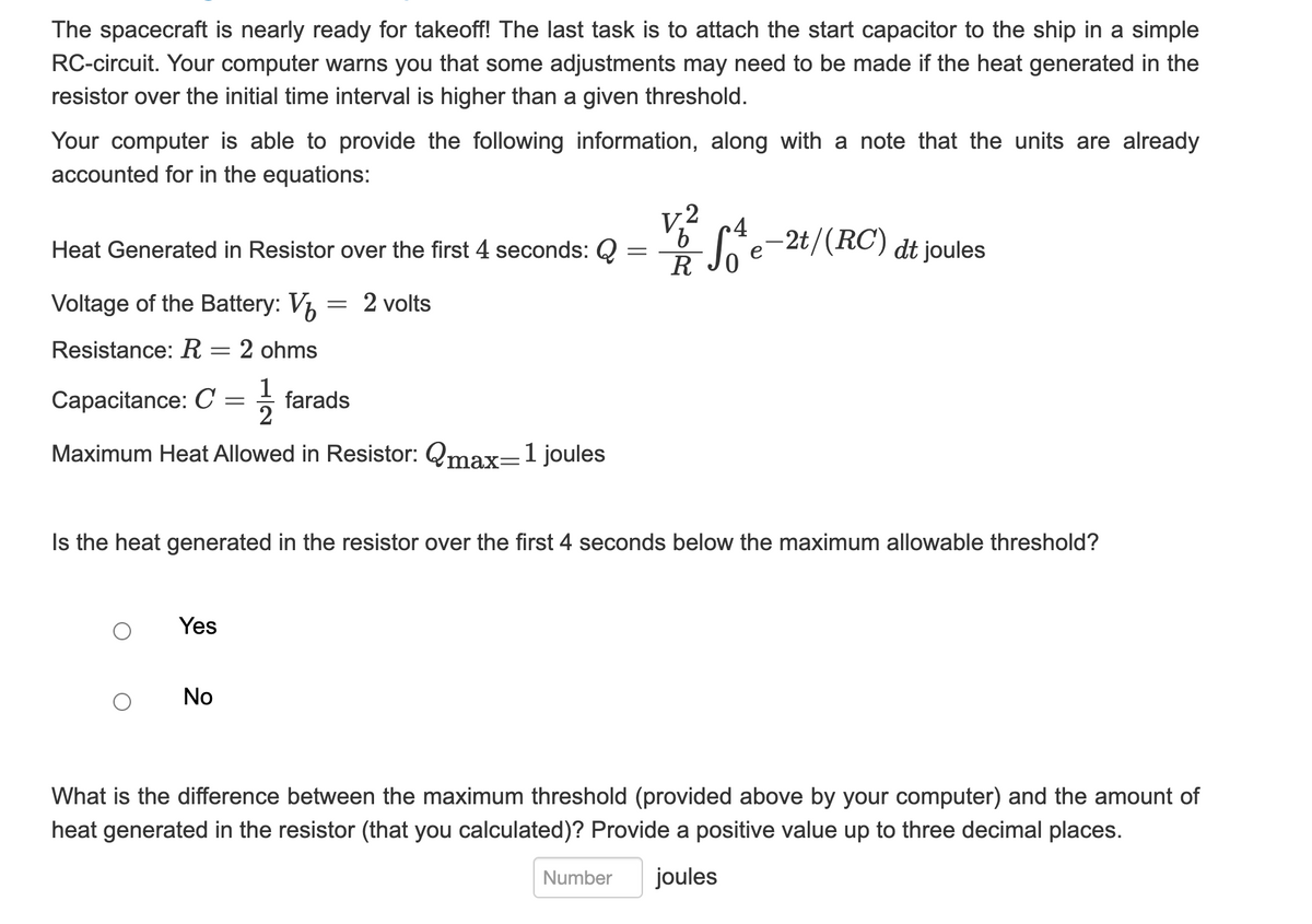 The spacecraft is nearly ready for takeoff! The last task is to attach the start capacitor to the ship in a simple
RC-circuit. Your computer warns you that some adjustments may need to be made if the heat generated in the
resistor over the initial time interval is higher than a given threshold.
Your computer is able to provide the following information, along with a note that the units are already
accounted for in the equations:
Heat Generated in Resistor over the first 4 seconds: Q
=
V.
V1/2 S₁½ e−2t/ (RC) dit joules
c4
'b
R 0
Voltage of the Battery: V
= 2 volts
Resistance: R = 2 ohms
Capacitance: C
=
125
farads
Maximum Heat Allowed in Resistor: Qmax=1 joules
Is the heat generated in the resistor over the first 4 seconds below the maximum allowable threshold?
Yes
No
What is the difference between the maximum threshold (provided above by your computer) and the amount of
heat generated in the resistor (that you calculated)? Provide a positive value up to three decimal places.
Number
joules
