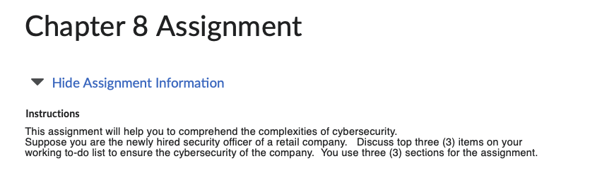 Chapter 8 Assignment
Hide Assignment Information
Instructions
This assignment will help you to comprehend the complexities of cybersecurity.
Suppose you are the newly hired security officer of a retail company. Discuss top three (3) items on your
working to-do list to ensure the cybersecurity of the company. You use three (3) sections for the assignment.