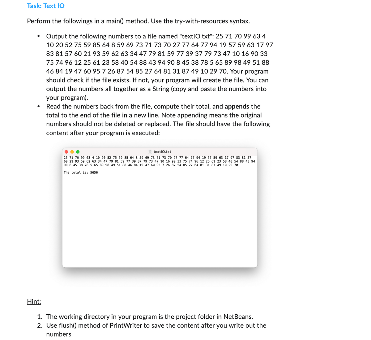 Task: Text IO
Perform the followings in a main() method. Use the try-with-resources syntax.
•
Output the following numbers to a file named "textIO.txt": 25 71 70 99 63 4
10 20 52 75 59 85 64 8 59 69 73 71 73 70 27 77 64 77 94 19 57 59 63 17 97
83 81 57 60 21 93 59 62 63 34 47 79 81 59 77 39 37 79 73 47 10 16 90 33
75 74 96 12 25 61 23 58 40 54 88 43 94 90 8 45 38 78 5 65 89 98 49 51 88
46 84 19 47 60 95 7 26 87 54 85 27 64 81 31 87 49 10 29 70. Your program
should check if the file exists. If not, your program will create the file. You can
output the numbers all together as a String (copy and paste the numbers into
your program).
Read the numbers back from the file, compute their total, and appends the
total to the end of the file in a new line. Note appending means the original
numbers should not be deleted or replaced. The file should have the following
content after your program is executed:
textIO.txt
25 71 70 99 63 4 10 20 52 75 59 85 64 8 59 69 73 71 73 70 27 77 64 77 94 19 57 59 63 17 97 83 81 57
60 21 93 59 62 63 34 47 79 81 59 77 39 37 79 73 47 10 16 90 33 75 74 96 12 25 61 23 58 40 54 88 43 94
90 8 45 38 78 5 65 89 98 49 51 88 46 84 19 47 60 95 7 26 87 54 85 27 64 81 31 87 49 10 29 70
The total is: 5656
Hint:
1. The working directory in your program is the project folder in NetBeans.
2. Use flush() method of PrintWriter to save the content after you write out the
numbers.