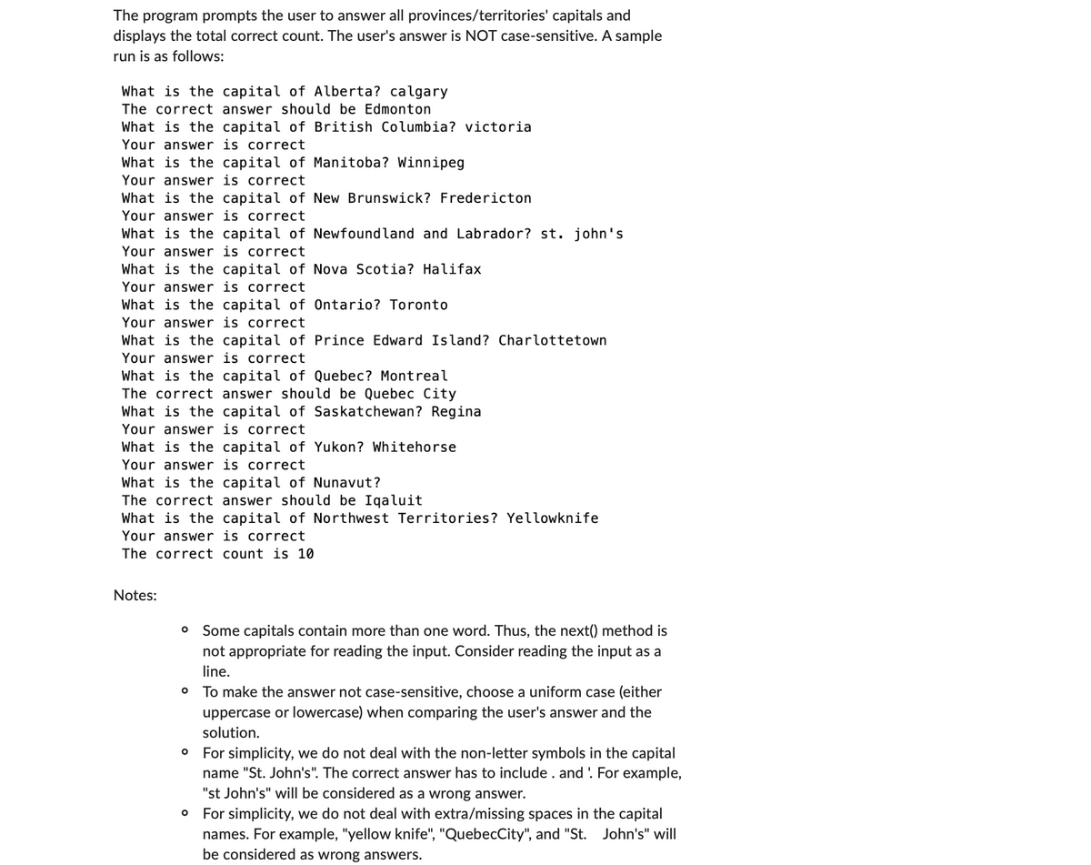 The program prompts the user to answer all provinces/territories' capitals and
displays the total correct count. The user's answer is NOT case-sensitive. A sample
run is as follows:
What is the capital of Alberta? calgary
The correct answer should be Edmonton
What is the capital of British Columbia? victoria
Your answer is correct
What is the capital of Manitoba? Winnipeg
Your answer is correct
What is the capital of New Brunswick? Fredericton
Your answer is correct
What is the capital of Newfoundland and Labrador? st. john's
Your answer is correct
What is the capital of Nova Scotia? Halifax
Your answer is correct
What is the capital of Ontario? Toronto
Your answer is correct
What is the capital of Prince Edward Island? Charlottetown
Your answer is correct
What is the capital of Quebec? Montreal
The correct answer should be Quebec City
What is the capital of Saskatchewan? Regina
Your answer is correct
What is the capital of Yukon? Whitehorse
Your answer is correct
What is the capital of Nunavut?
The correct answer should be Iqaluit
What is the capital of Northwest Territories? Yellowknife
Your answer is correct
The correct count is 10
Notes:
O Some capitals contain more than one word. Thus, the next() method is
not appropriate for reading the input. Consider reading the input as a
line.
O To make the answer not case-sensitive, choose a uniform case (either
uppercase or lowercase) when comparing the user's answer and the
solution.
O For simplicity, we do not deal with the non-letter symbols in the capital
name "St. John's". The correct answer has to include . and. For example,
"st John's" will be considered as a wrong answer.
O For simplicity, we do not deal with extra/missing spaces in the capital
names. For example, "yellow knife", "QuebecCity", and "St. John's" will
be considered as wrong answers.