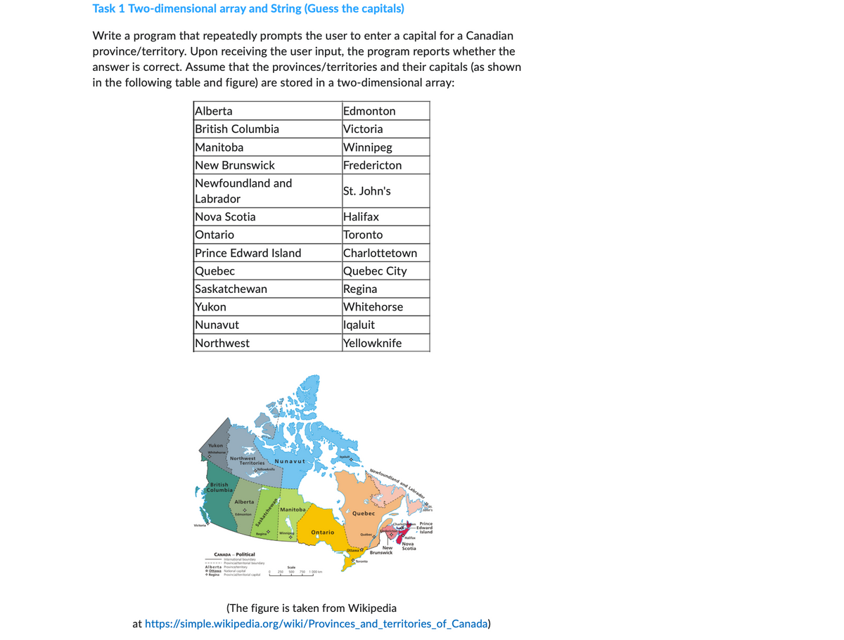 Task 1 Two-dimensional array and String (Guess the capitals)
Write a program that repeatedly prompts the user to enter a capital for a Canadian
province/territory. Upon receiving the user input, the program reports whether the
answer is correct. Assume that the provinces/territories and their capitals (as shown
in the following table and figure) are stored in a two-dimensional array:
Alberta
British Columbia
Manitoba
New Brunswick
Newfoundland and
Labrador
Nova Scotia
Ontario
Prince Edward Island
Quebec
Saskatchewan
Yukon
Nunavut
Northwest
Victoria
Yukon
Northwest
British
Columbia
Territories Nunavut
Alberta
Edmonton
CANADA- Political
Regina
International boun
------ Provincial/tritorial boundary
Alberta Provincetembory
Ottawa National capital
+Regina Provincial/territorial capital
Saskatchewan
Manitoba
Ontario
Scale
250 500 750 1000 km
Edmonton
Victoria
Winnipeg
Fredericton
St. John's
Halifax
Toronto
Charlottetown
Quebec City
Regina
Whitehorse
Iqaluit
Yellowknife
Newfoundland and Labrador
Quebec
Ottawa
New
Brunswick
John's
Prince
-Edward
✓ Island
Halifax
Nova
Scotia
(The figure is taken from Wikipedia
at https://simple.wikipedia.org/wiki/Provinces_and_territories_of_Canada)