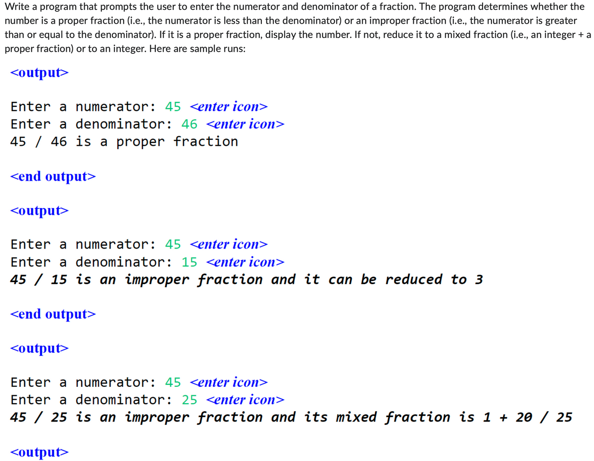 Write a program that prompts the user to enter the numerator and denominator of a fraction. The program determines whether the
number is a proper fraction (i.e., the numerator is less than the denominator) or an improper fraction (i.e., the numerator is greater
than or equal to the denominator). If it is a proper fraction, display the number. If not, reduce it to a mixed fraction (i.e., an integer + a
proper fraction) or to an integer. Here are sample runs:
<output>
Enter a numerator: 45 <enter icon>
Enter a denominator: 46 <enter icon>
45 46 is a proper fraction
<end output>
<output>
Enter a numerator: 45 <enter icon>
Enter a denominator: 15 <enter icon>
45 / 15 is an improper fraction and it can be reduced to 3
<end output>
<output>
Enter a numerator: 45 <enter icon>
Enter a denominator: 25 <enter icon>
45 / 25 is an improper fraction and its mixed fraction is 1+ 20 / 25
<output>