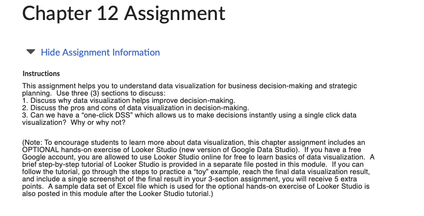 Chapter 12 Assignment
Hide Assignment Information
Instructions
This assignment helps you to understand data visualization for business decision-making and strategic
planning. Use three (3) sections to discuss:
1. Discuss why data visualization helps improve decision-making.
2. Discuss the pros and cons of data visualization in decision-making.
3. Can we have a "one-click DSS" which allows us to make decisions instantly using a single click data
visualization? Why or why not?
(Note: To encourage students to learn more about data visualization, this chapter assignment includes an
OPTIONAL hands-on exercise of Looker Studio (new version of Google Data Studio). If you have a free
Google account, you are allowed to use Looker Studio online for free to learn basics of data visualization. A
brief step-by-step tutorial of Looker Studio is provided in a separate file posted in this module. If you can
follow the tutorial, go through the steps to practice a "toy" example, reach the final data visualization result,
and include a single screenshot of the final result in your 3-section assignment, you will receive 5 extra
points. A sample data set of Excel file which is used for the optional hands-on exercise of Looker Studio is
also posted in this module after the Looker Studio tutorial.)