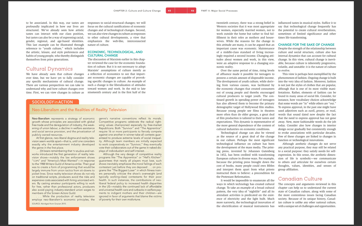 to be associated. In this way, our tastes are
profoundly implicated in how our lives are
structured. We've already seen how artistic
tastes can interact with our class position,
but tastes can also be a way of expressing racial,
gender, regional, and age-based identities.
This last example can be illustrated through
reference to "youth culture," which includes
the artistic, leisure, and style preferences and
habits of young people, who thereby distinguish
themselves from prior generations.
Cultural Dynamics
We have already seen that culture changes
over time, but we have yet to fully consider
any specific mechanisms of cultural change.
There are various perspectives we can take to
understand why and how culture changes over
time. First, we can view changes in culture as
CHAPTER 2: Culture and Culture Change
responses to social-structural changes; we will
focus on the cultural ramifications of economic
changes and of technological changes. Second,
we can also view changes in culture as responses
to other cultural developments, a view that
emphasizes the web-like, interconnected
nature of culture.
ECONOMIC, TECHNOLOGICAL, AND
CULTURAL CHANGE
The discussion of Marxism earlier in this chap-
ter reviewed the case for the economic founda-
tion of culture. But it is not necessary to adopt
Marxists' assumptions of culture merely as
a reflection of economics to see that import-
ant economic changes are capable of provok-
ing specific changes in culture. An example of
such a change is the liberalization of attitudes
toward women and work. In the mid to late
nineteenth century and in the first half of the
SOCIOLOGY in ACTION
Neo-Liberalism and the Realities of Reality Television
Neo-liberalism represents a strategy of economic
growth whose principles are associated with global
free trade and the deregulation of industry, the weak-
ening of union labour, a decline in welfare assistance
and social service provision, and the privatization of
publicly owned resources.
At first glance, neo-liberal dogma and reality tele-
vision seem worlds apart-that is, until one considers
exactly why the entertainment industry developed
the genre
in the first place.
... [I]t bears remembering that TV studios and net-
works introduced the first generation of reality tele-
vision shows-notably the law enforcement shows
"COPS" and "America's Most Wanted"-in response
to the 1988 Writers Guild of America strike. Their goal
was to create a form of programming that would be
largely immune from union tactics from sit-downs to
picket lines. Since reality television shows do not rely
on traditional scripts, producers avoid the risks and
expensive costs associated with hiring unionized writ-
ers. By casting amateur participants willing to work
for free, rather than professional actors, producers
also avoid paying industry-standard union wages to
members of the Screen Actors Guild.
While the production of reality television
employs neo-liberalism's economic principles, the
SOURCE: Abridged from Grazian 2010.
genre's narrative conventions reflect its morals.
Competitive programs celebrate the radical right-
wing values championed especially by free-market
Republicans. Both "Survivor" and "The Apprentice"
require 16 or more participants to fiercely compete
against one another in winner-take-all contests guar-
anteed to produce extreme levels of social inequal-
ity. Although team members are initially expected
to work cooperatively on "Survivor," they eventually
vote their collaborators out of the game in naked dis-
plays of individualism and self-interest....
Although the very design of competitive reality
programs like "The Apprentice" or "Hell's Kitchen"
guarantees that nearly all players must lose, such
shows inevitably emphasize the moral failings of each
contestant just before they are deposed ... on pro-
grams like "The Biggest Loser" in which fitness train-
ers personally criticize the show's overweight (and
typically working-class) contestants for their poor
health. In such instances, the contributions of neo-
liberal federal policy to increased health disparities
in the US-notably the continued lack of affordable
and universal health care and cutbacks in welfare pay-
ments to indigent mothers and their children are
ignored in favor of arguments that blame the victims
of poverty for their own misfortune.
45
46
PART II: Major Social Processes
twentieth century, there was a strong belief in
Western societies that it was most appropriate
for women, especially married women, not to
work outside the home but rather to find ful-
fillment in their roles as mothers and house-
wives. While the reasons for the change in
this attitude are many, it can be argued that an
important cause was economic. Maintenance
of a middle-class standard of living increas-
ingly required a second income. Changing atti-
tudes about women and work, in this view,
were an adaptive response to a changing eco-
nomic reality.
Over the same period of time, rising levels
of affluence made it possible for teenagers to
possess a certain amount of disposable income.
The development of youth culture, while deriv-
ing from various causes, was facilitated by
the economic changes that created consumers
out of young people and thereby encouraged
cultural producers to target youth. The con-
tinued growth in spending power of teenagers
has also allowed them to become the primary
demographic target of Hollywood film studios.
Because young people see films in theatres
more often than do older groups, a great deal
of film production is tailored to their tastes and
expectations. This dynamic is representative of
the more general dependence of the content of
cultural industries on economic conditions.
Technological change can also be viewed
as the source of a great deal of the change
in our culture. Perhaps the most significant
technological influence on culture has been
the development of the mass media. The print-
ing press, invented by Johannes Gutenberg
in 1452, has been credited with transforming
European culture in diverse ways. For example,
because the printing press brought down the
cost of books, many people could own Bibles
and interpret them apart from what priests
instructed them to believe: a precondition for
the Protestant Reformation.
It would be impossible to enumerate all the
ways in which technology has created cultural
change. To take an example of a broad cultural
pattern, the very idea of "nightlife" and all its
attendant activities is predicated on the exist-
ence of electricity and the light bulb. Much
more narrowly, the technological innovation of
the electrification of musical instruments has
influenced tastes in musical styles. Suffice it to
say that technological change frequently has
the potential to create cultural reverberations,
sometimes of limited significance and other
times life-transforming.
CHANGE FOR THE SAKE OF CHANGE
Despite the strength of the relationship between
culture and social structure, culture also has
internal dynamics that can account for cultural
change. In this view, cultural change is inevit-
able, because culture is inherently progressive,
volatile, and unstable: it is the nature of culture
to evolve.
This view is perhaps best exemplified by the
phenomenon of fashion. Ongoing change is built
into the very idea of fashion. Moreover, fashion
is not just the styles of clothes that are popular,
although that is one of its most visible mani-
festations. Rather, elements of fashion can be
found in many areas of social life. Consider, for
instance, how vocabulary choices acknowledge
that some words are "in" while others are "out."
To express approval, in the past one might have
used adjectives such as swell, groovy, or mod,
words that sound dated now despite the fact
that the need to express approval has not gone
away. New, more fashionable words do the job
today. Consider also how changes in interior
design occur gradually but consistently enough
to evoke associations with particular decades.
Few of these changes are linked to changes in
function or technological innovations.
Although aesthetic changes do not serve
any practical purpose, they may still be related
to a social purpose: they satisfy needs for self-
expression. In this sense, the aesthetic dimen-
sion of life is symbolic-we communicate
to others and articulate for ourselves certain
thoughts, values, identities, and senses of
group affiliation.
Canadian Culture
The concepts and arguments reviewed in this
chapter can help us to understand the current
state of Canadian culture, along with some of
the more contentious issues facing Canadian
society. Because of its unique history, Canad-
ian culture is unlike any other national culture,
with a unique set of challenges and opportunities.