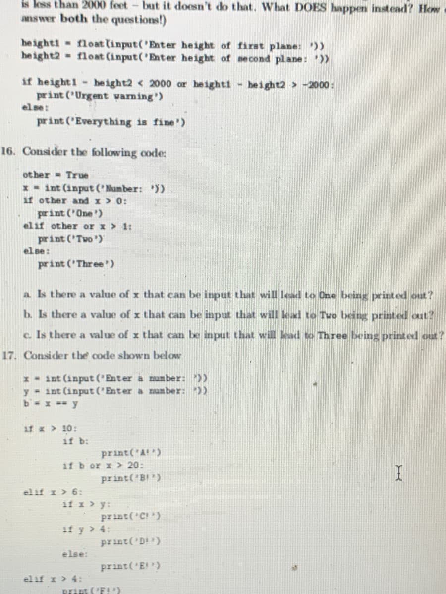 is less than 2000 feet - but it doesn't do that. What DOES happen instead? How
answer both the questions!)
heighti float linput('Enter height of first plane: ))
height2 - float (input ('Enter height of second plane: "))
if height1 height2 < 2000 or heighti - beight2 > -2000:
print ('Urgent vaming)
el se:
print ('Everything is fine')
16. Consider the following code:
ot her - True
x - int (input Oumber: ))
if other and x > 0:
print ('One')
elif other or x > 1:
print ('Two )
el se:
print ('Three)
a s there a value of x that can be input that will lead to One being printed out?
b. Is there a value of x that can be input that will lead to Tuo being printed out?
c. Is there a value of x that can be input that wil lead to Three being printed out?
17. Consider the code shown below
1 - int (input ('Enter a number: ))
y int (input ('Enter a number: ))
b= x =-y
if x 10:
if b:
print('A!)
if b or x > 20:
print('B!)
elif I > 6:
if x > y:
print('C!)
if y > 4:
print('D!)
else:
print(E)
el if x > 4:
print ('F!)
