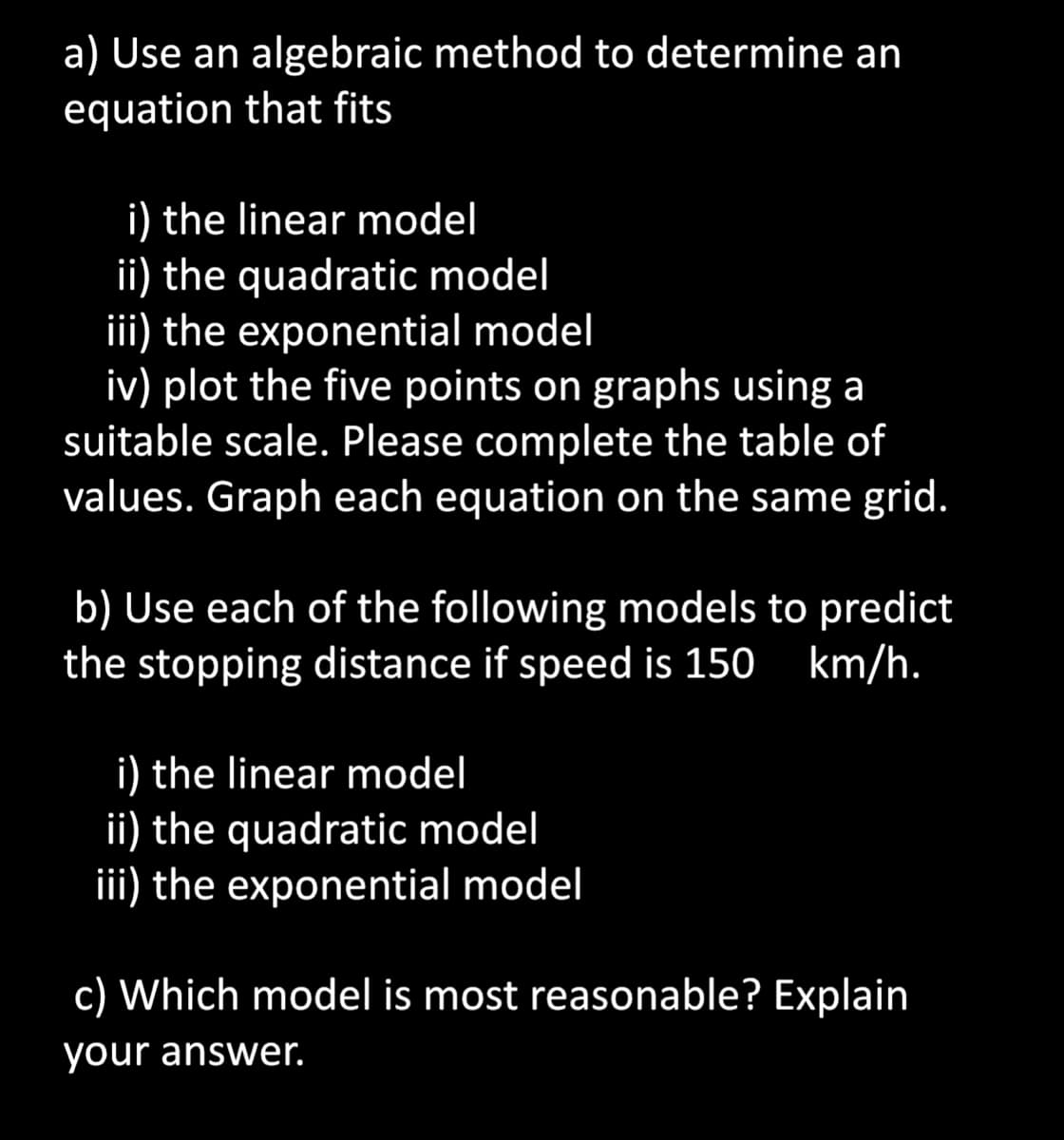 a) Use an algebraic method to determine an
equation that fits
i) the linear model
ii) the quadratic model
iii) the exponential model
iv) plot the five points on graphs using a
suitable scale. Please complete the table of
values. Graph each equation on the same grid.
b) Use each of the following models to predict
the stopping distance if speed is 150 km/h.
i) the linear model
ii) the quadratic model
iii) the exponential model
c) Which model is most reasonable? Explain
your answer.
