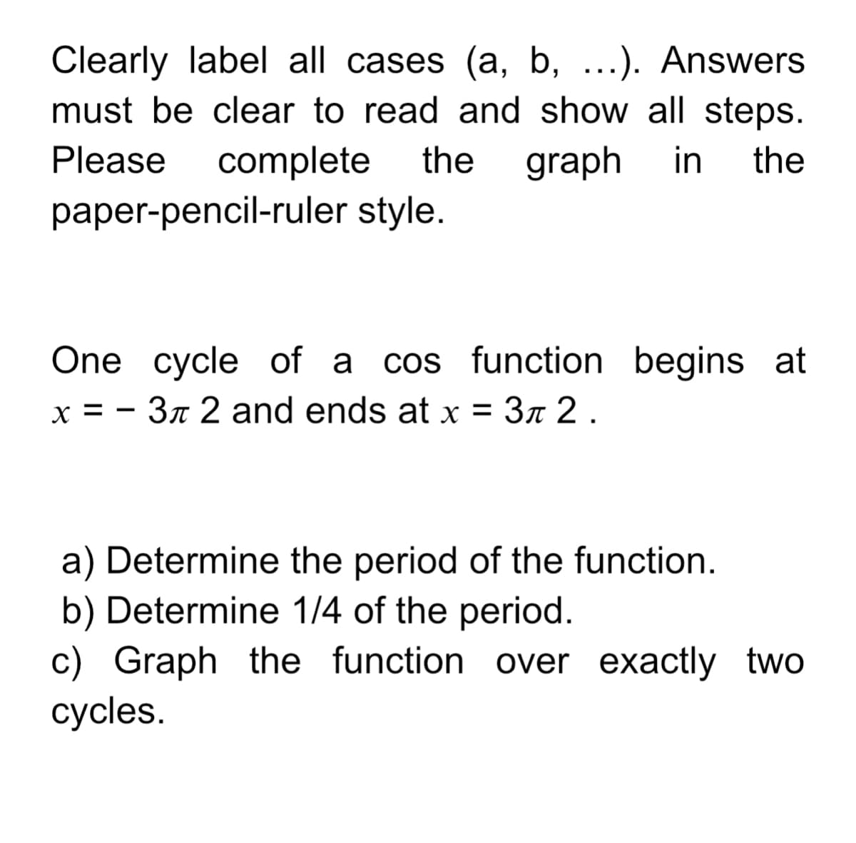 Clearly label all cases (a, b, ...). Answers
must be clear to read and show all steps.
graph
complete
paper-pencil-ruler style.
Please
the
in
the
One cycle of a cos function begins at
x = - 3n 2 and ends at x = 3n 2 .
a) Determine the period of the function.
b) Determine 1/4 of the period.
c) Graph the function over exactly two
cycles.
