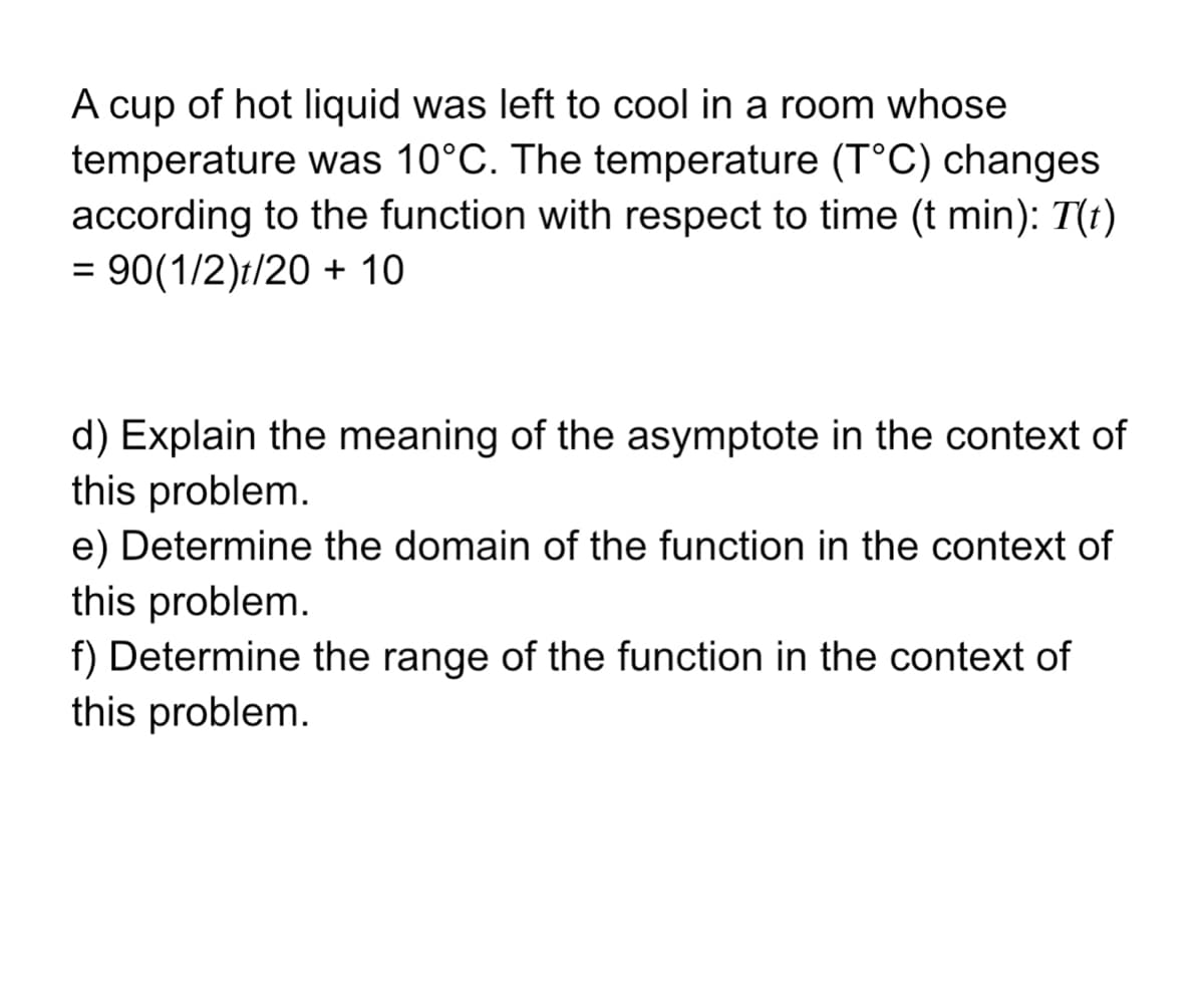 A cup of hot liquid was left to cool in a room whose
temperature was 10°C. The temperature (T°C) changes
according to the function with respect to time (t min): T(t)
= 90(1/2)t/20 + 10
d) Explain the meaning of the asymptote in the context of
this problem.
e) Determine the domain of the function in the context of
this problem.
f) Determine the range of the function in the context of
this problem.
