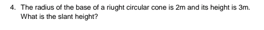 4. The radius of the base of a riught circular cone is 2m and its height is 3m.
What is the slant height?
