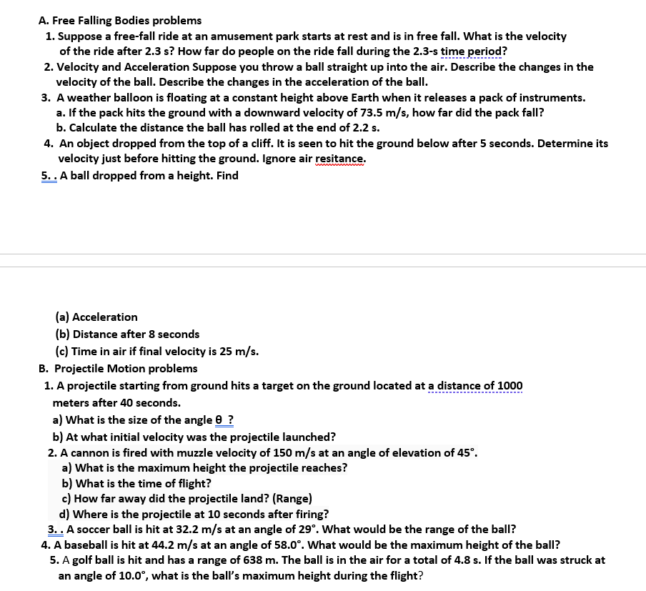 A. Free Falling Bodies problems
1. Suppose a free-fall ride at an amusement park starts at rest and is in free fall. What is the velocity
of the ride after 2.3 s? How far do people on the ride fall during the 2.3-s time period?
2. Velocity and Acceleration Suppose you throw a ball straight up into the air. Describe the changes in the
velocity of the balI. Describe the changes in the acceleration of the ball.
3. A weather balloon is floating at a constant height above Earth when it releases a pack of instruments.
a. If the pack hits the ground with a downward velocity of 73.5 m/s, how far did the pack fall?
b. Calculate the distance the ball has rolled at the end of 2.2 s.
4. An object dropped from the top of a cliff. It is seen to hit the ground below after 5 seconds. Determine its
velocity just before hitting the ground. Ignore air resitance.
5.. A ball dropped from a height. Find
(a) Acceleration
(b) Distance after 8 seconds
(c) Time in air if final velocity is 25 m/s.
B. Projectile Motion problems
1. A projectile starting from ground hits a target on the ground located at a distance of 1000
meters after 40 seconds.
a) What is the size of the angle 0 ?
b) At what initial velocity was the projectile launched?
2. A cannon is fired with muzzle velocity of 150 m/s at an angle of elevation of 45°.
a) What is the maximum height the projectile reaches?
b) What is the time of flight?
c) How far away did the projectile land? (Range)
d) Where is the projectile at 10 seconds after firing?
3.. A soccer ball is hit at 32.2 m/s at an angle of 29°. What would be the range of the ball?
4. A baseball is hit at 44.2 m/s at an angle of 58.0°. What would be the maximum height of the ball?
5. A golf ball is hit and has a range of 638 m. The ball is in the air for a total of 4.8 s. If the ball was struck at
an angle of 10.0°, what is the ball's maximum height during the flight?
