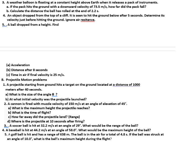 3. A weather balloon is floating at a constant height above Earth when it releases a pack of instruments.
a. If the pack hits the ground with a downward velocity of 73.5 m/s, how far did the pack fall?
b. Calculate the distance the ball has rolled at the end of 2.2 s.
4. An object dropped from the top of a cliff. It is seen to hit the ground below after 5 seconds. Determine its
velocity just before hitting the ground. Ignore air resitance.
5.. A ball dropped from a height. Find
(a) Acceleration
(b) Distance after 8 seconds
(c) Time in air if final velocity is 25 m/s.
B. Projectile Motion problems
1. A projectile starting from ground hits a target on the ground located at a distance of 1000
meters after 40 seconds.
a) What is the size of the angle e ?
b) At what initial velocity was the projectile launched?
2. A cannon is fired with muzzle velocity of 150 m/s at an angle of elevation of 45°.
a) What is the maximum height the projectile reaches?
b) What is the time of flight?
c) How far away did the projectile land? (Range)
d) Where is the projectile at 10 seconds after firing?
3. . A soccer ball is hit at 32.2 m/s at an angle of 29°. What would be the range of the ball?
4. A baseball is hit at 44.2 m/s at an angle of 58.0°. What would be the maximum height of the ball?
5. A golf ball is hit and has a range of 638 m. The ball is in the air for a total of 4.8 s. If the ball was struck at
an angle of 10.0°, what is the ball's maximum height during the flight?
