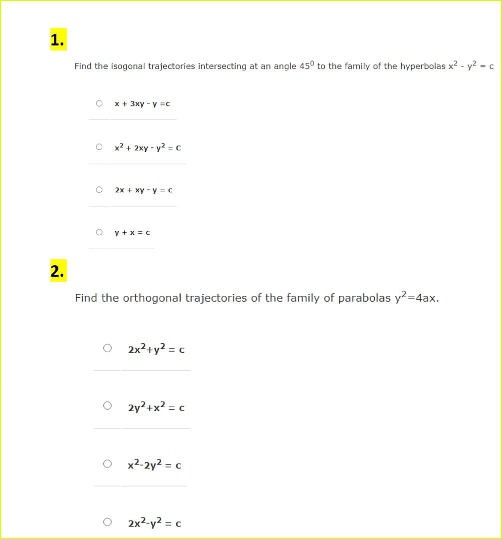 1.
Find the isogonal trajectories intersecting at an angle 45° to the family of the hyperbolas x2 - y? = c
x + 3xy - y =c
x² + 2xy - y2 = c
2x + xy - y = c
y + x = c
Find the orthogonal trajectories of the family of parabolas y2=4ax.
2x²+y? = c
2y2+x? = c
x2-2y2 = c
2x2-y? = c
2.
