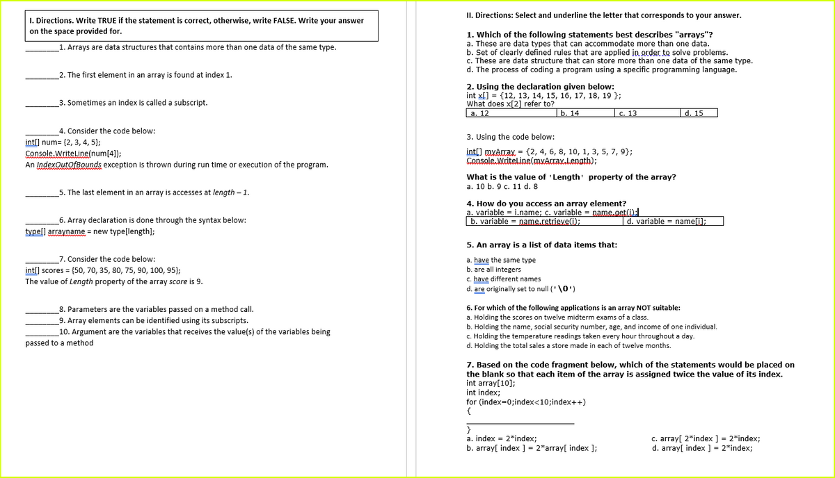 II. Directions: Select and underline the letter that corresponds to your answer.
I. Directions, Write TRUE if the statement is correct, otherwise, write FALSE. Write your answer
on the space provided for.
1. Which of the following statements best describes "arrays"?
a. These are data types that can accommodate more than one data.
b. Set of clearly defined rules that are applied in order to solve problems.
c. These are data structure that can store more than one data of the same type.
d. The process of coding a program using a specific programming language.
1. Arrays are data structures that contains more than one data of the same type.
2. The first element in an array is found at index 1.
2. Using the declaration given below:
int x[] = {12, 13, 14, 15, 16, 17, 18, 19 };
What does x[2] refer to?
a. 12
3. Sometimes an index is called a subscript.
|ь. 14
С. 13
|d. 15
4. Consider the code below:
3. Using the code below:
int[] num= {2, 3, 4, 5};
Console. WritelLine(num[4]);
An IndexOutOfBounds exception is thrown during run time or execution of the program.
int[] myArray = {2, 4, 6, 8, 10, 1, 3, 5, 7, 9};
Console. Writeline(myArray,Length);
What is the value of 'Length' property of the array?
а. 10 b. 9 с. 11 d. 8
5. The last element in an array is accesses at length – 1.
4. How do you access an array element?
a. variable = i.name; c. variable = name.get():
b. variable = name.retrieve(i);
6. Array declaration is done through the syntax below:
|d. variable = name[i];
type[] arrayname = new type[length];
5. An array is a list of data items that:
7. Consider the code below:
int[] scores = {50, 70, 35, 80, 75, 90, 100, 95};
The value of Length property of the array score is 9.
a. have the same type
b. are all integers
c. have different names
d. are originally set to null ('\0')
6. For which of the following applications is an array NOT suitable:
8. Parameters are the variables passed on a method call.
9. Array elements can be identified using its subscripts.
a. Holding the scores on twelve midterm exams of a class.
b. Holding the name, social security number, age, and income of one individual.
C. Holding the temperature readings taken every hour throughout a day.
d. Holding the total sales a store made in each of twelve months.
10. Argument are the variables that receives the value(s) of the variables being
passed to a method
7. Based on the code fragment below, which of the statements would be placed on
the blank so that each item of the array is assigned twice the value of its index.
int array[10];
int index;
for (index=0;index<10;index++)
}
a. index = 2*index;
b. array[ index ] = 2*array[ index ];
c. array[ 2*index ] = 2*index;
d. array[ index ] = 2*index;
