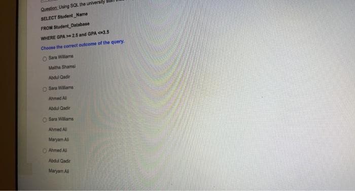 Question: Using SQL the universily
SELECT Student Name
FROM Student_Database
WHERE GPA > 25 and GPA e3.5
Choose the corect outcome of the query.
O Sara Wiliams
Maitha Shamsi
Abdul Qadir
O Sara Williams
Ahmed All
Abdul Qadir
Sara Wiliams
Ahmed All.
Maryam Ali
O Ahmed All
Abdul Qadir
Maryam All
