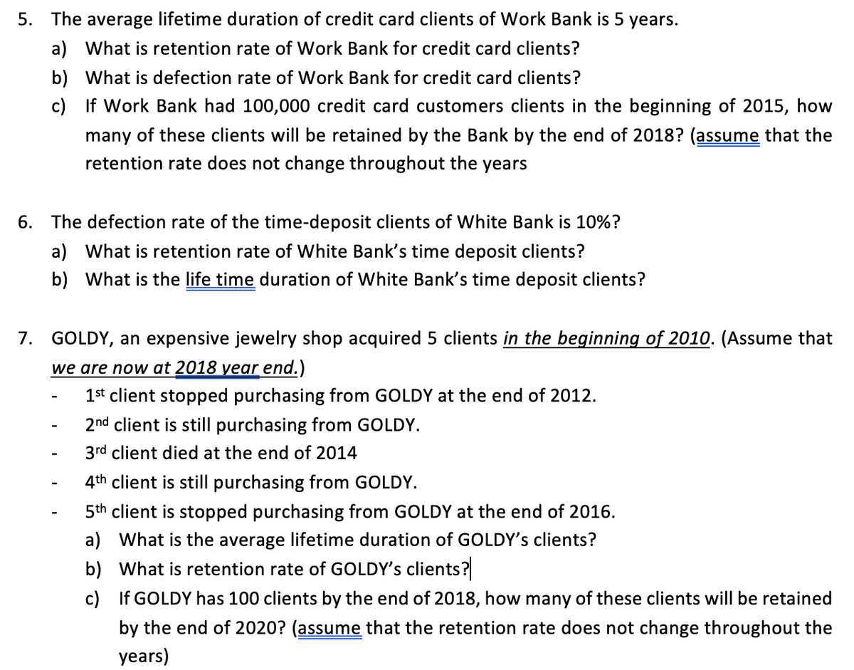 5. The average lifetime duration of credit card clients of Work Bank is 5 years.
a) What is retention rate of Work Bank for credit card clients?
b) What is defection rate of Work Bank for credit card clients?
c)
If Work Bank had 100,000 credit card customers clients in the beginning of 2015, how
many of these clients will be retained by the Bank by the end of 2018? (assume that the
retention rate does not change throughout the years
6. The defection rate of the time-deposit clients of White Bank is 10%?
a) What is retention rate of White Bank's time deposit clients?
b) What is the life time duration of White Bank's time deposit clients?
7. GOLDY, an expensive jewelry shop acquired 5 clients in the beginning of 2010. (Assume that
we are now at 2018 year end.)
1st client stopped purchasing from GOLDY at the end of 2012.
2nd client is still purchasing from GOLDY.
3rd client died at the end of 2014
4th client is still purchasing from GOLDY.
5th client is stopped purchasing from GOLDY at the end of 2016.
a) What is the average lifetime duration of GOLDY's clients?
b) What is retention rate of GOLDY's clients?
c)
If GOLDY has 100 clients by the end of 2018, how many of these clients will be retained
by the end of 2020? (assume that the retention rate does not change throughout the
years)