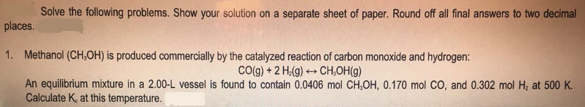 Solve the following problems. Show your solution on a separate sheet of paper. Round off all final answers to two decimal
places.
1. Methanol (CH,OH) is produced commercially by the catalyzed reaction of carbon monoxide and hydrogen:
CO(g) + 2 H₂(g) →→→ CH₂OH(g)
An equilibrium mixture in a 2.00-L vessel is found to contain 0.0406 mol CH₂OH, 0.170 mol CO, and 0.302 mol H₂ at 500 K.
Calculate K, at this temperature.