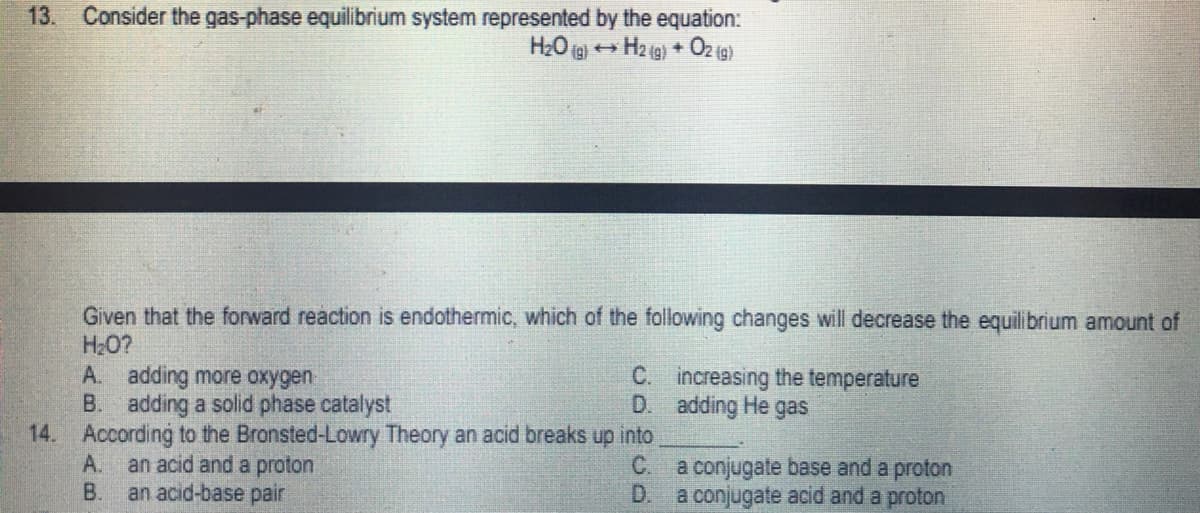 13.
Consider the gas-phase equilibrium system represented by the equation:
H₂O(g) → H2(g) + O2(g)
Given that the forward reaction is endothermic, which of the following changes will decrease the equilibrium amount of
H₂O?
A. adding more oxygen
C.
increasing the temperature
adding He gas
B. adding a solid phase catalyst
D.
14. According to the Bronsted-Lowry Theory an acid breaks up into
A. an acid and a proton
C.
a conjugate base and a proton
B.
an acid-base pair
D.
a conjugate acid and a proton