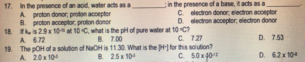 17. In the presence of an acid, water acts as a
proton donor, proton acceptor
A.
in the presence of a base, it acts as a
C. electron donor, electron acceptor
D. electron acceptor, electron donor
B.
proton acceptor, proton donor
18. If k
is 2.9 x 10-15 at 10 °C, what is the pH of pure water at 10 °C?
A.
6.72
B.
7.00
C.
7.27
D. 7.53
19.
The pOH of a solution of NaOH is 11.30. What is the [H-] for this solution?
B. 2.5 x 10-3
A.
2.0 x 10-3
C.
5.0 x-10-12
D. 6.2 x 10-