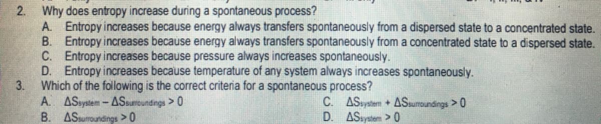 2.
Why does entropy increase during a spontaneous process?
A. Entropy increases because energy always transfers spontaneously from a dispersed state to a concentrated state.
B. Entropy increases because energy always transfers spontaneously from a concentrated state to a dispersed state.
C. Entropy increases because pressure always increases spontaneously.
D. Entropy increases because temperature of any system always increases spontaneously.
Which of the following is the correct criteria for a spontaneous process?
3.
C.
ASsystem + ASsumoundings >0
A. ASsystem - ASsurroundings > 0
B. ASsurroundings > 0
D.
ASsystem > 0