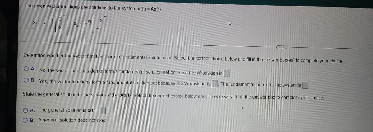 The given vector functions are solutions to the system x'(t) = Ax(t).
X, = e5t 3
X, = e
7
Determine whether the vector functions form a fundamental solution set. Select the correct choice below and fill in the answer box(es) to complete your choice.
O A. No, the vector functions do not form a fundamental solution set because the Wronskian is
O B. Yes, the vector functions form a fundamental solution set because the Wronskian is
The fundamental matrix for the system is
State the general solution to the system x'(1) = Ax(t Select the correct choice below and, if necessary, fill in the answer box to complete your choice.
O A. The general solution is x(t) =
B. A general solution does not exist.
