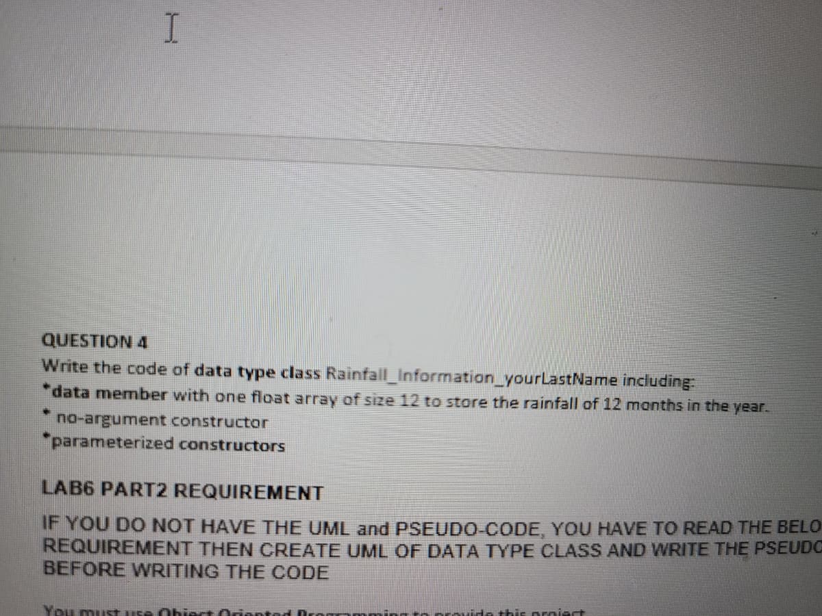 H
QUESTION 4
Write the code of data type class Rainfall_Information_yourLastName including:
*data member with one float array of size 12 to store the rainfall of 12 months in the year.
* no-argument constructor
*parameterized constructors
LAB6 PART2 REQUIREMENT
IF YOU DO NOT HAVE THE UML and PSEUDO-CODE, YOU HAVE TO READ THE BELO
REQUIREMENT THEN CREATE UML OF DATA TYPE CLASS AND WRITE THE PSEUDO
BEFORE WRITING THE CODE
You must use Obiect Oriented
to provide this proiect