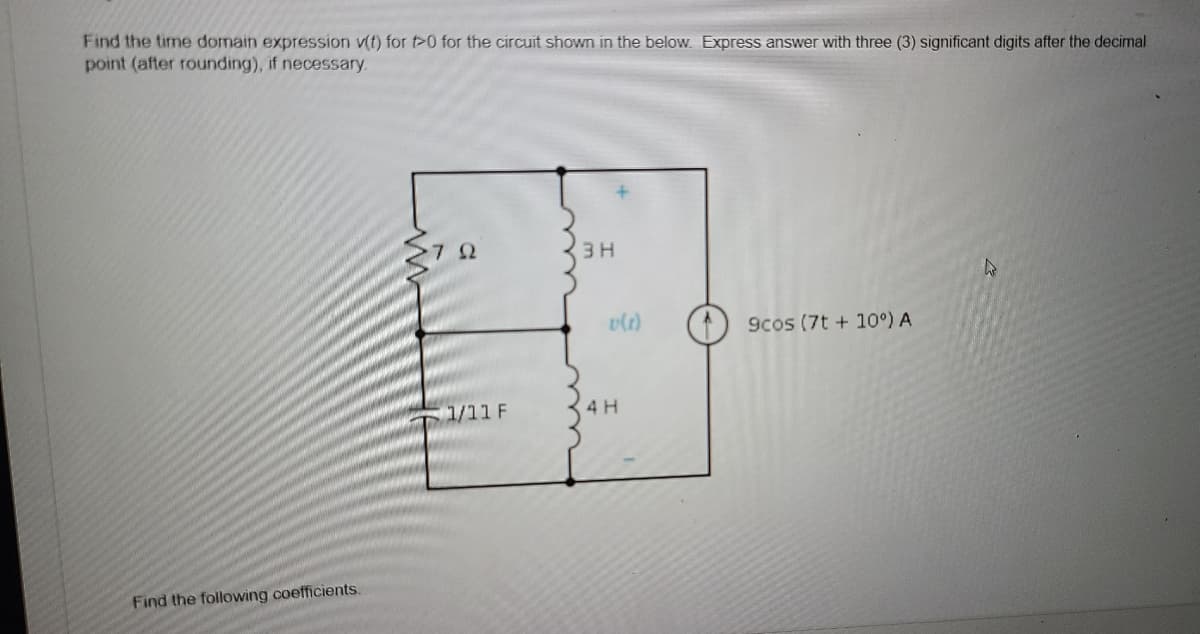 Find the time domain expression v(t) for t>0 for the circuit shown in the below. Express answer with three (3) significant digits after the decimal
point (after rounding), if necessary.
Στα
3H
A
9cos (7t+10°) A
Find the following coefficients.
1/11 F
v(1)
4 H