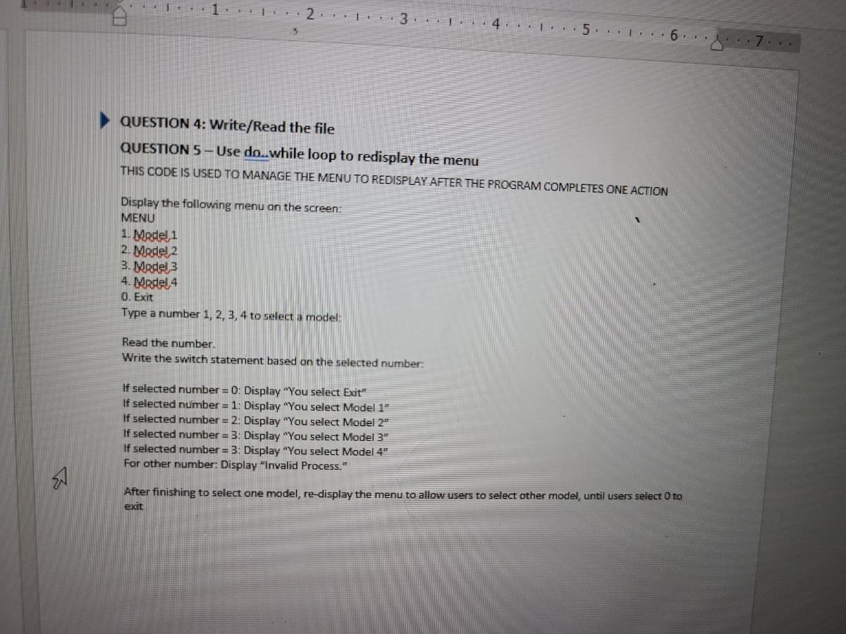 1 21
$
QUESTION 4: Write/Read the file
QUESTION 5 - Use do..while loop to redisplay the menu
THIS CODE IS USED TO MANAGE THE MENU TO REDISPLAY AFTER THE PROGRAM COMPLETES ONE ACTION
Display the following menu on the screen:
MENU
1. Model 1
2. Model 2
3. Model 3
4. Model 4
0. Exit
Type a number 1, 2, 3, 4 to select a model:
-+*|** 4 15 6..
Read the number.
Write the switch statement based on the selected number:
If selected number = 0: Display "You select Exit"
If selected number = 1: Display "You select Model 1"
If selected number = 2: Display "You select Model 2"
If selected number = 3: Display "You select Model 3"
If selected number = 3: Display "You select Model 4"
For other number: Display "Invalid Process."
After finishing to select one model, re-display the menu to allow users to select other model, until users select 0 to
exit
7.4.