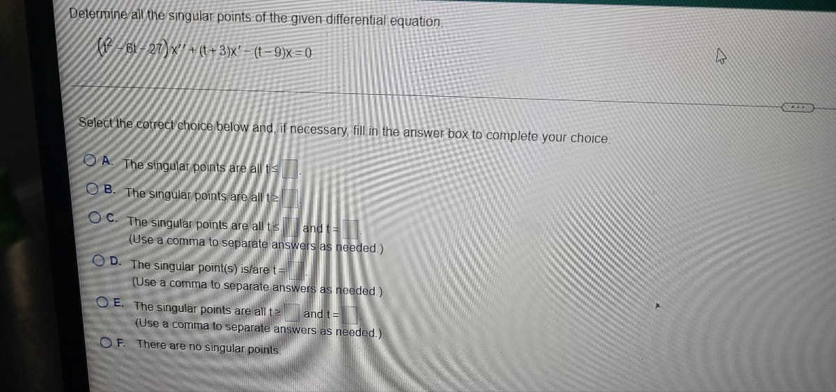 Determine all the singular points of the given differential equation.
-61-27)x' A (t+ 3)x' - (t- 9)x = 0
Select the correct choice below and, if necessary, fill in the answer box to complete your choice.
O A. The singular points are all t
O B. The singular points are all t2
O C. The singular points are all ts
and t=
(Use a comma to separate answers as needed.)
O D. The singular point(s) islare t=
(Use a comma to separate answers as needed.)
O E. The singular points are all te
and t=
(Use a comma to separate answers as needed.)
O F. There are no singular points.
